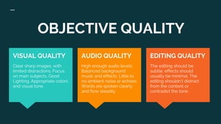 OBJECTIVE QUALITY
EDITING QUALITY
The editing should be
subtle, effects should
usually be minimal. The
editing shouldn’t distract
from the content or
contradict the tone.
VISUAL QUALITY
Clear sharp images, with
limited distractions. Focus
on main subjects. Good
Lighting. Appropriate colors
and visual tone.
AUDIO QUALITY
High enough audio levels.
Balanced background
music and effects. Little to
no ambient noise or echoes.
Words are spoken clearly
and flow steadily.
 