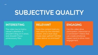 SUBJECTIVE QUALITY
ENGAGING
Can this video drive
participation, interaction or
a conversion? Videos that
can create emotional
impact tend to drive more
engagement.
INTERESTING
The video has to hold a
viewer’s attention. It
shouldn’t drag on in areas,
and shouldn’t have
unnecessary filler.
RELEVANT
Does the content hold any
real value for the intended
viewer, and is that value
made clear upfront? Did the
video deliver as promised?
 