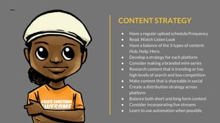 CONTENT STRATEGY
● Have a regular upload schedule/frequency
● Read, Watch Listen Look
● Have a balance of the 3 types of content:
Hub, Help, Hero.
● Develop a strategy for each platform
● Consider making a branded mini-series
● Research content that is trending or has
high levels of search and low competition
● Make content that is shareable in social
● Create a distribution strategy across
platform
● Balance both short and long form content
● Consider incorporating live streams
● Learn to use automation when possible
 