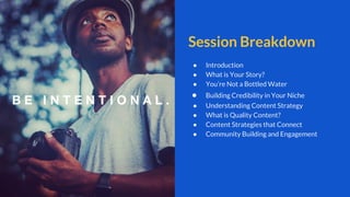 Session Breakdown
● Introduction
● What is Your Story?
● You’re Not a Bottled Water
● Building Credibility in Your Niche
● Understanding Content Strategy
● What is Quality Content?
● Content Strategies that Connect
● Community Building and Engagement
 