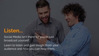 Listen...
Social Media isn’t there for you to just
broadcast yourself.
Learn to listen and gain insight from your
audience and how you can help them.
 