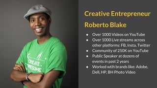 Creative Entrepreneur
Roberto Blake
● Over 1000 Videos on YouTube
● Over 1000 Live streams across
other platforms: FB, Insta, Twitter
● Community of 250K on YouTube
● Public Speaker at dozens of
events in past 2 years
● Worked wtih brands like: Adobe,
Dell, HP, BH Photo Video
 