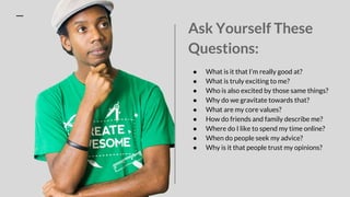 Ask Yourself These
Questions:
● What is it that I’m really good at?
● What is truly exciting to me?
● Who is also excited by those same things?
● Why do we gravitate towards that?
● What are my core values?
● How do friends and family describe me?
● Where do I like to spend my time online?
● When do people seek my advice?
● Why is it that people trust my opinions?
 