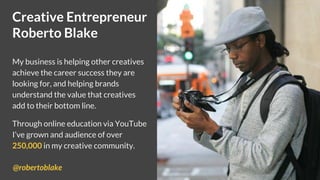 Creative Entrepreneur
Roberto Blake
My business is helping other creatives
achieve the career success they are
looking for, and helping brands
understand the value that creatives
add to their bottom line.
Through online education via YouTube
I’ve grown and audience of over
250,000 in my creative community.
@robertoblake
 