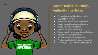 How to Build Credibility &
Authority in a Niche:
● Personality: know, like & trust factor
● Overall body of work
● Be more accessible than competitors
● Have a compelling presentation style
● Build a superior visual brand
● Provide value in a unique way
● Reveal industry secrets or demystify things
● Advocate for your profession
● Become a resources for beginners
● Produce quality content that is in demand
● IGNORE SATURATION/ COMPETITION!
 