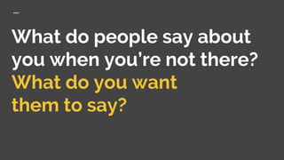 What do people say about
you when you’re not there?
What do you want
them to say?
 
