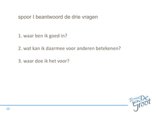 spoor I beantwoord de drie vragen
1. waar ben ik goed in?
2. wat kan ik daarmee voor anderen betekenen?
3. waar doe ik het voor?
10
 
