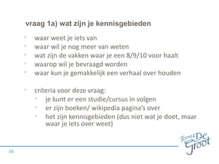vraag 1a) wat zijn je kennisgebieden
16
• waar weet je iets van
• waar wil je nog meer van weten
• wat zijn de vakken waar je een 8/9/10 voor haalt
• waarop wil je bevraagd worden
• waar kun je gemakkelijk een verhaal over houden
• criteria voor deze vraag:
• je kunt er een studie/cursus in volgen
• er zijn boeken/ wikipedia pagina’s over
• het zijn kennisgebieden (dus niet wat je doet, maar
waar je iets over weet)
 