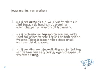 jouw manier van werken
1. als jij een auto zou zijn, welk type/merk zou je
zijn? Leg aan de hand van de typering/
eigenschappen uit waarom dit type/merk.
2. als jij professioneel top sporter zou zijn, welke
sport zou je beoefenen? Leg aan de hand van de
typering/ eigenschappen van deze sport uit
waarom juist deze sport.
3. als jij een ding zou zijn, welk ding zou je zijn? Leg
aan de hand van de typering/ eigenschappen uit
waarom dit ding.
20
 