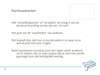 Kernkwadranten
Alle ‘ontwikkelpunten’ of ‘verwijten’ uit vraag 4 van de
personal branding survey zijn een ‘te veel’.
Het gaat om de ‘waarheden’ van anderen.
Dat bepaalt dus ook hoe ze jou benaderen en waar ze je
wel of juist niet voor vragen.
Naïef overkomen terwijl je juist een ‘open mind’ probeert
uit te stralen, kan er voor zorgen dat je niet mee wordt
gevraagd naar dat belangrijke overleg.
26
 