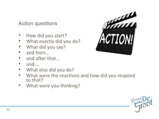 Action questions
• How did you start?
• What exactly did you do?
• What did you say?
• and then…
• and after that…
• and….
• What else did you do?
• What were the reactions and how did you respond
to that?
• What were you thinking?
32
 