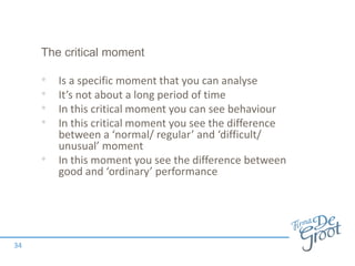 The critical moment
• Is a specific moment that you can analyse
• It’s not about a long period of time
• In this critical moment you can see behaviour
• In this critical moment you see the difference
between a ‘normal/ regular’ and ‘difficult/
unusual’ moment
• In this moment you see the difference between
good and ‘ordinary’ performance
34
 