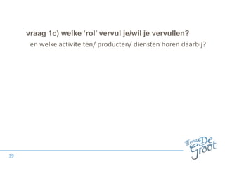 vraag 1c) welke ‘rol’ vervul je/wil je vervullen?
39
en welke activiteiten/ producten/ diensten horen daarbij?
 
