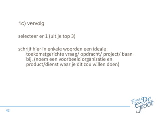 1c) vervolg
selecteer er 1 (uit je top 3)
schrijf hier in enkele woorden een ideale
toekomstgerichte vraag/ opdracht/ project/ baan
bij. (noem een voorbeeld organisatie en
product/dienst waar je dit zou willen doen)
42
 