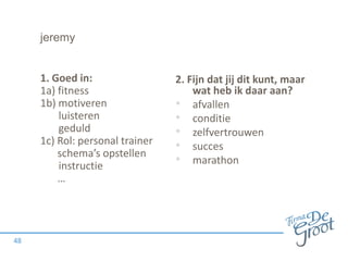 jeremy
1. Goed in:
1a) fitness
1b) motiveren
luisteren
geduld
1c) Rol: personal trainer
schema’s opstellen
instructie
…
48
2. Fijn dat jij dit kunt, maar
wat heb ik daar aan?
• afvallen
• conditie
• zelfvertrouwen
• succes
• marathon
 