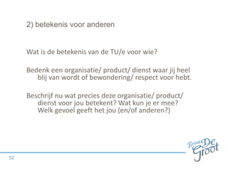 2) betekenis voor anderen
Wat is de betekenis van de TU/e voor wie?
Bedenk een organisatie/ product/ dienst waar jij heel
blij van wordt of bewondering/ respect voor hebt.
Beschrijf nu wat precies deze organisatie/ product/
dienst voor jou betekent? Wat kun je er mee?
Welk gevoel geeft het jou (en/of anderen?)
52
 