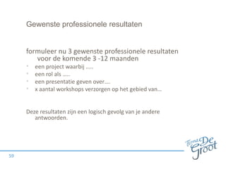 Gewenste professionele resultaten
formuleer nu 3 gewenste professionele resultaten
voor de komende 3 -12 maanden
• een project waarbij …..
• een rol als …..
• een presentatie geven over….
• x aantal workshops verzorgen op het gebied van…
Deze resultaten zijn een logisch gevolg van je andere
antwoorden.
59
 