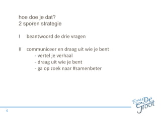 hoe doe je dat?
2 sporen strategie
I beantwoord de drie vragen
II communiceer en draag uit wie je bent
- vertel je verhaal
- draag uit wie je bent
- ga op zoek naar #samenbeter
6
 