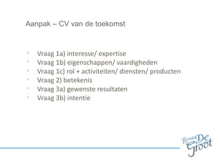Aanpak – CV van de toekomst
• Vraag 1a) interesse/ expertise
• Vraag 1b) eigenschappen/ vaardigheden
• Vraag 1c) rol + activiteiten/ diensten/ producten
• Vraag 2) betekenis
• Vraag 3a) gewenste resultaten
• Vraag 3b) intentie
 