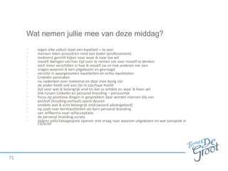 Wat nemen jullie mee van deze middag?
• tegen elke valkuil staat een kwaliteit = te veel
• mensen laten associëren rond een kader (professioneel)
• toekomst gericht kijken naar waar ik naar toe wil
• mezelf dwingen om hier tijd voor te nemen om over mezelf te denken
• toch meer verschillen in hoe ik mezelf zie en hoe anderen me zien
• vragen waarom ik ben uitgekozen en gevraagd
• verschil in waargenomen kwaliteiten en echte kwaliteiten
• LinkedIn aanmaken
• nu nadenken over toekomst en daar mee bezig zijn
• de ander heeft ook een lijn in zijn/haar hoofd
• tijd voor wat ik belangrijk vind en dat zo ontdek en waar ik heen wil
• link tussen LinkedIn en personal branding – persoonlijk
• focus op positieve dingen in gesprekken daar worden mensen blij van
• positief (houding-verhaal) opent deuren
• ontdekt wat ik echt belangrijk vind (woord adviesgebied)
• op zoek naar kernkwaliteiten als kern personal branding
• van zelfkennis naar zelfacceptatie
• de personal branding survey
• tijdens sollicitatiegesprek openen met vraag naar waarom uitgekozen en wat aansprak in
CV/brief
71
 