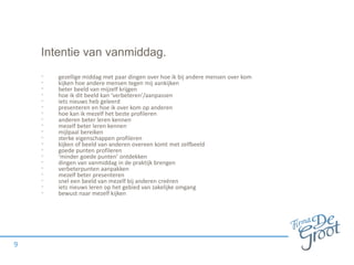 Intentie van vanmiddag.
• gezellige middag met paar dingen over hoe ik bij andere mensen over kom
• kijken hoe andere mensen tegen mij aankijken
• beter beeld van mijzelf krijgen
• hoe ik dit beeld kan ‘verbeteren’/aanpassen
• iets nieuws heb geleerd
• presenteren en hoe ik over kom op anderen
• hoe kan ik mezelf het beste profileren
• anderen beter leren kennen
• mezelf beter leren kennen
• mijlpaal bereiken
• sterke eigenschappen profileren
• kijken of beeld van anderen overeen komt met zelfbeeld
• goede punten profileren
• ‘minder goede punten’ ontdekken
• dingen van vanmiddag in de praktijk brengen
• verbeterpunten aanpakken
• mezelf beter presenteren
• snel een beeld van mezelf bij anderen creëren
• iets nieuws leren op het gebied van zakelijke omgang
• bewust naar mezelf kijken
9
 