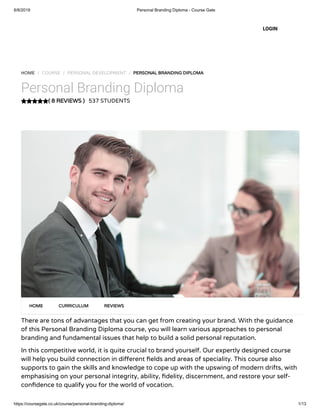 6/8/2019 Personal Branding Diploma - Course Gate
https://coursegate.co.uk/course/personal-branding-diploma/ 1/13
( 8 REVIEWS )
HOME / COURSE / PERSONAL DEVELOPMENT / PERSONAL BRANDING DIPLOMA
Personal Branding Diploma
537 STUDENTS
There are tons of advantages that you can get from creating your brand. With the guidance
of this Personal Branding Diploma course, you will learn various approaches to personal
branding and fundamental issues that help to build a solid personal reputation.
In this competitive world, it is quite crucial to brand yourself. Our expertly designed course
will help you build connection in di erent elds and areas of speciality. This course also
supports to gain the skills and knowledge to cope up with the upswing of modern drifts, with
emphasising on your personal integrity, ability, delity, discernment, and restore your self-
con dence to qualify you for the world of vocation.
HOME CURRICULUM REVIEWS
LOGIN
 