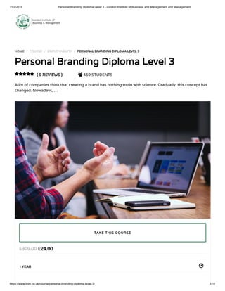 11/2/2018 Personal Branding Diploma Level 3 - London Institute of Business and Management and Management
https://www.libm.co.uk/course/personal-branding-diploma-level-3/ 1/11
HOME / COURSE / EMPLOYABILITY / PERSONAL BRANDING DIPLOMA LEVEL 3
Personal Branding Diploma Level 3
( 9 REVIEWS )  459 STUDENTS
A lot of companies think that creating a brand has nothing to do with science. Gradually, this concept has
changed. Nowadays, …

£24.00£309.00
1 YEAR
TAKE THIS COURSE
 
