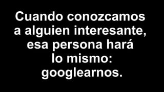 Cuando conozcamos
a alguien interesante,
esa persona hará
lo mismo:
googlearnos.
 