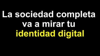 La sociedad completa
va a mirar tu
identidad digital
 