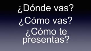 ¿Dónde vas?
¿Cómo vas?
¿Cómo te
presentas?
 