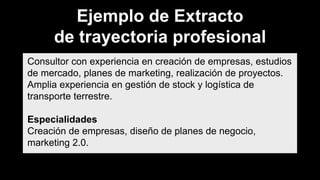 Ejemplo de Extracto
de trayectoria profesional
Consultor con experiencia en creación de empresas, estudios
de mercado, planes de marketing, realización de proyectos.
Amplia experiencia en gestión de stock y logística de
transporte terrestre.
Especialidades
Creación de empresas, diseño de planes de negocio,
marketing 2.0.
 