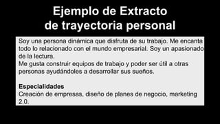 Soy una persona dinámica que disfruta de su trabajo. Me encanta
todo lo relacionado con el mundo empresarial. Soy un apasionado
de la lectura.
Me gusta construir equipos de trabajo y poder ser útil a otras
personas ayudándoles a desarrollar sus sueños.
Especialidades
Creación de empresas, diseño de planes de negocio, marketing
2.0.
Ejemplo de Extracto
de trayectoria personal
 