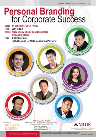 Engaging Training. Specific and Unique to you.




  Personal Branding
   for Corporate Success
   Date: 14 September 2012, Friday
   Time: 9am to 5pm
   Venue: MDIS Dhoby Ghaut, 20 Orchard Road
          Singapore 238830
   Fee: $ 98.00 per pax
          (50% Discount for MDIS Members & Partners)




                                                                                                                                                                                                ow
                                                                                                                                                                                              Ch
                                                                                                                                                                                                   d?
                                                                                                                                             Sp
                                                                                                                                                  ak




                                                                                                                                              p




                                                                                                                                                                                          ew
                                                                                                                                                                                    r




                                                                                                                                                                                                 an
                                                                                                                                                e
                                                                                                                                                e
                                                                                                                                                     e                           nd
                                                                                                                                                To r & F                      :A




                                                                                                                                                                                              Br
                                                                                                                                                  pic        a c ilit a t o r         A
                                                                                                                                                      : Ex                        ou
                                                                                                                                                           c u s e M e, Ar     eY
                                                               Topic
                                                        nce?




                                                                                                                                 !
                                                                                                                              in e
                                                                     :




                                                                                                                         w
                                                                  Bre
                                                     fl u e




                                                                                                              S
                                                                                                                      ia
                                                                                                                             Sh


                                                                         th                              sen ™
                                              ou n g




                                                                                     Spe
                                                                     ak




                                                                              ro         a k e r: J e n
                                                r In




                                                                                                                             &



                                                W
                                                  o




                                                                                 ug
             To         Spe                  ph                                     h Yo                    nce
                p           a k e r : J o s e it h Y                                     u r P e rf o r m a
                     ic:                      W
                         Are Y
                              o u Flu e nt
                                                                                                                                 Spea
                                                                                                                                    a
                                                                                                                                 k er op
                                                                                                                                 ker p
                                                                                                                         e
                                                                                                       u B ody Languag




                                                                                                                                                                                                  st
                                                                                                                                           P

                                                                                                                                                                                                Re
                                                                                                                                     &
                                                                                                                                     &




                                                                                                                                      ic : a n e li                   an
                                                                                                                                      T




                                                                                                                                                    st: Va n e s s a T
                                                                                                        s ti a n C h u a




                                                                                                                                          B
                                                                                                                                     Ho e the R                             ov               he
                                                                                                                                                                                          et
                                                                                                                                          wA          ight You ™         Ab
                                                                                                                                             uth e                     u
                                                                                                                                                     nticity Sets Yo
                                                Topi




                                                                                                     h ri
                                                                                                           Thr
                                                     c




                                                                                                 :C
                                                   :B




                                                                                               t
                                                                                          li s
                                                                                                        or




                                                         g         Spe                 n e nic
                                                       eiin




                                                                                                     at




                                                             am        aker & Pa
                                                                ore                       mu
                                                                    E ff e c ti v e C o m
     Spea




                                                       sly
       e




                                                   tle s
        ke
        ke




                                            an
          r&
          r&




               P
                                                for




           pic a n e li s                 Kw
                                       th
                                             ple
                                               Ef




                                                                                                                                                                ua
      To
      T
      To
      To




              :C          t: K e n n e                                                                                                                          Ch
                 onn                      eo                                                                                     Pan
                                                                                                                                       e li s t: J a c k y
                      e c ti n g w it h P
                                                           MDIS Corporation Pte Ltd
Strategic Partner:                           MDIS Dhoby Ghaut, 20 Orchard Road, Singapore 238830
                                                   Tel : (65) 6842 6666 Fax: (65) 6356 7100
                                                                 For more information:
                                                              Please call (65) 6842 6666
                                                               Email mdc@mdis.edu.sg

                                                                          This information provided in this flyer is accurate at the time of printing. MDIS Corporation Pte Ltd
            www.mdis.edu.sg/corporate-training                            reserves the right to vary the information provided in this flyer at any time without prior notice.
                                                                                                                                                                                  Registration No. 200207679N
 