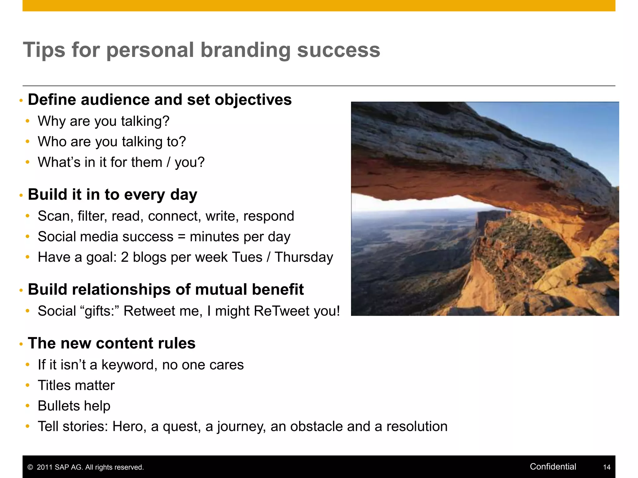 Tips for personal branding success

•   Define audience and set objectives
    • Why are you talking?
    • Who are you talking to?
    • What’s in it for them / you?

•   Build it in to every day
    • Scan, filter, read, connect, write, respond
    • Social media success = minutes per day
    • Have a goal: 2 blogs per week Tues / Thursday

•   Build relationships of mutual benefit
    • Social “gifts:” Retweet me, I might ReTweet you!

•   The new content rules
    •   If it isn’t a keyword, no one cares
    •   Titles matter
    •   Bullets help
    •   Tell stories: Hero, a quest, a journey, an obstacle and a resolution

    © 2011 SAP AG. All rights reserved.                                        Confidential   14
 