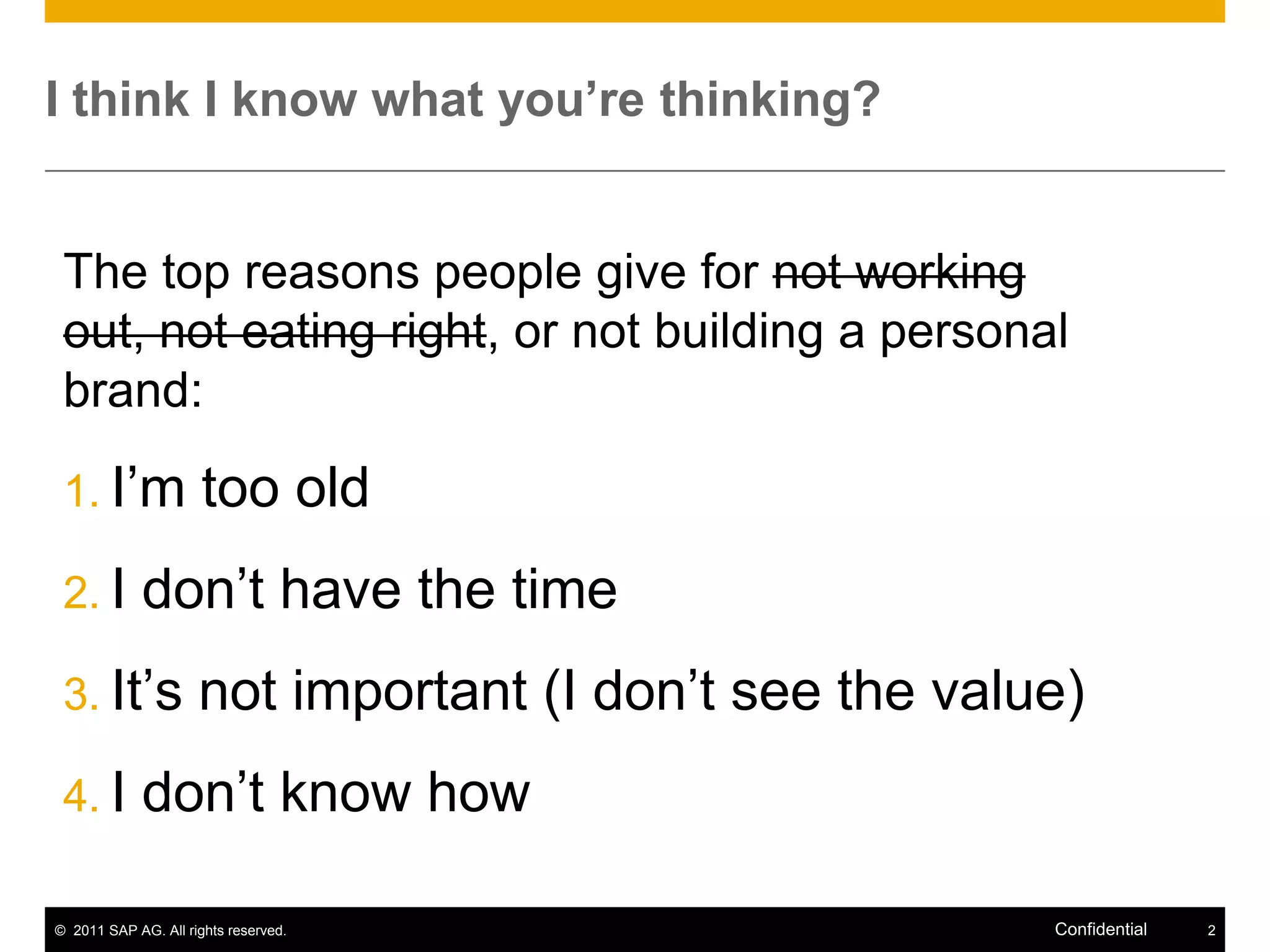 I think I know what you’re thinking?


 The top reasons people give for not working
 out, not eating right, or not building a personal
 brand:

 1. I’m               too old
 2. I        don’t have the time
 3. It’s             not important (I don’t see the value)
 4. I        don’t know how

© 2011 SAP AG. All rights reserved.                     Confidential   2
 