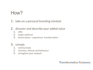 How?
1. take on a personal branding mindset
2. discover and describe your added value
1. offer
2. target audience
3. brand values – experience- transformation
3. comply
1. communicate
2. activities, attitute and behaviour
3. strengthen your network
 