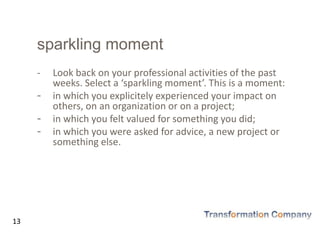 sparkling moment
- Look back on your professional activities of the past
weeks. Select a ‘sparkling moment’. This is a moment:
- in which you explicitely experienced your impact on
others, on an organization or on a project;
- in which you felt valued for something you did;
- in which you were asked for advice, a new project or
something else.
13
 