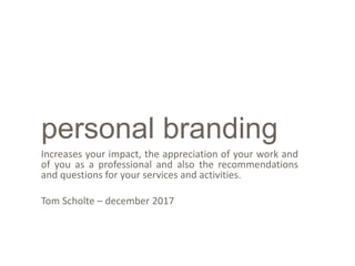 personal branding
Increases your impact, the appreciation of your work and
of you as a professional and also the recommendations
and questions for your services and activities.
Tom Scholte – december 2017
 