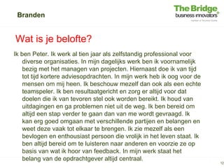 Branden


Wat is je belofte?
Ik ben Peter. Ik werk al tien jaar als zelfstandig professional voor
    diverse organisaties. In mijn dagelijks werk ben ik voornamelijk
    bezig met het managen van projecten. Hiernaast doe ik van tijd
    tot tijd kortere adviesopdrachten. In mijn werk heb ik oog voor de
    mensen om mij heen. Ik beschouw mezelf dan ook als een echte
    teamspeler. Ik ben resultaatgericht en zorg er altijd voor dat
    doelen die ik van tevoren stel ook worden bereikt. Ik houd van
    uitdagingen en ga problemen niet uit de weg. Ik ben bereid om
    altijd een stap verder te gaan dan van me wordt gevraagd. Ik
    kan erg goed omgaan met verschillende partijen en belangen en
    weet deze vaak tot elkaar te brengen. Ik zie mezelf als een
    bevlogen en enthousiast persoon die vrolijk in het leven staat. Ik
    ben altijd bereid om te luisteren naar anderen en voorzie ze op
    basis van wat ik hoor van feedback. In mijn werk staat het
    belang van de opdrachtgever altijd centraal.
                                                                         12
 