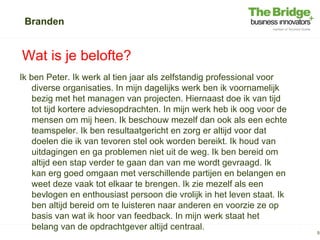 Branden


Wat is je belofte?
Ik ben Peter. Ik werk al tien jaar als zelfstandig professional voor
    diverse organisaties. In mijn dagelijks werk ben ik voornamelijk
    bezig met het managen van projecten. Hiernaast doe ik van tijd
    tot tijd kortere adviesopdrachten. In mijn werk heb ik oog voor de
    mensen om mij heen. Ik beschouw mezelf dan ook als een echte
    teamspeler. Ik ben resultaatgericht en zorg er altijd voor dat
    doelen die ik van tevoren stel ook worden bereikt. Ik houd van
    uitdagingen en ga problemen niet uit de weg. Ik ben bereid om
    altijd een stap verder te gaan dan van me wordt gevraagd. Ik
    kan erg goed omgaan met verschillende partijen en belangen en
    weet deze vaak tot elkaar te brengen. Ik zie mezelf als een
    bevlogen en enthousiast persoon die vrolijk in het leven staat. Ik
    ben altijd bereid om te luisteren naar anderen en voorzie ze op
    basis van wat ik hoor van feedback. In mijn werk staat het
    belang van de opdrachtgever altijd centraal.
                                                                         5
 
