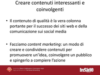 Creare contenuti interessanti e 
coinvolgenti 
• Il contenuto di qualità è la vera colonna 
portante per il successo dei siti web e della 
comunicazione sui social media 
• Facciamo content marketing: un modo di 
creare e condividere contenuti per 
promuovere un’idea, coinvolgere un pubblico 
e spingerlo a compiere l’azione 
 