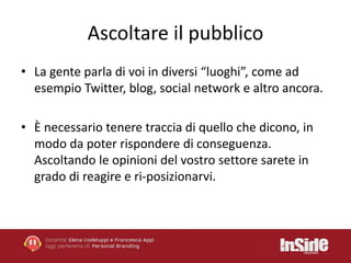 Ascoltare il pubblico 
• La gente parla di voi in diversi “luoghi”, come ad 
esempio Twitter, blog, social network e altro ancora. 
• È necessario tenere traccia di quello che dicono, in 
modo da poter rispondere di conseguenza. 
Ascoltando le opinioni del vostro settore sarete in 
grado di reagire e ri-posizionarvi. 
 