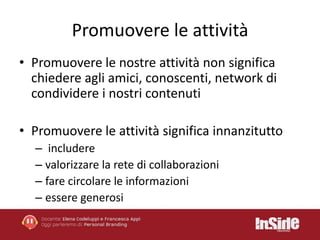Promuovere le attività 
• Promuovere le nostre attività non significa 
chiedere agli amici, conoscenti, network di 
condividere i nostri contenuti 
• Promuovere le attività significa innanzitutto 
– includere 
– valorizzare la rete di collaborazioni 
– fare circolare le informazioni 
– essere generosi 
 