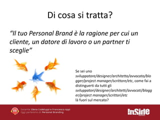 Di cosa si tratta? 
“Il tuo Personal Brand è la ragione per cui un 
cliente, un datore di lavoro o un partner ti 
sceglie” 
Se sei uno 
sviluppatore/designer/architetto/avvocato/blo 
gger/project manager/scrittore/etc, come fai a 
distinguerti da tutti gli 
sviluppatori/designer/architetti/avvocati/blogg 
er/project manager/scrittori/etc 
là fuori sul mercato? 
 