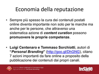Economia della reputazione 
• Sempre più spesso la cura dei contenuti postati 
online diventa importante non solo per le marche ma 
anche per le persone, che attraverso una 
sistematica azione di content curation possono 
promuovere le proprie competenze. 
• Luigi Centenaro e Tommaso Sorchiotti, autori di 
“Personal Branding” (http://goo.gl/DhGNG), citano 
7 azioni importanti da fare online a proposito della 
pubblicazione dei contenuti dai propri canali. 
 