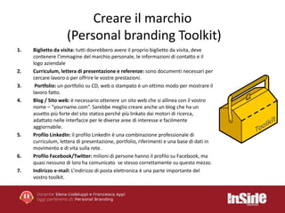 Creare il marchio 
(Personal branding Toolkit) 
1. Biglietto da visita: tutti dovrebbero avere il proprio biglietto da visita, deve 
contenere l’immagine del marchio personale, le informazioni di contatto e il 
logo aziendale 
2. Curriculum, lettera di presentazione e referenze: sono documenti necessari per 
cercare lavoro o per offrire le vostre prestazioni. 
3. Portfolio: un portfolio su CD, web o stampato è un ottimo modo per mostrare il 
lavoro fatto. 
4. Blog / Sito web: è necessario ottenere un sito web che si allinea con il vostro 
nome – “yourname.com”. Sarebbe meglio creare anche un blog che ha un 
assetto più forte del sito statico perché più linkato dai motori di ricerca, 
adattato nelle interfacce per le diverse aree di interesse e facilmente 
aggiornabile. 
5. Profilo LinkedIn: il profilo LinkedIn è una combinazione professionale di 
curriculum, lettera di presentazione, portfolio, riferimenti e una base di dati in 
movimento e di vita sulla rete. 
6. Profilo Facebook/Twitter:milioni di persone hanno il profilo su Facebook, ma 
quasi nessuno di loro ha comunicato se stesso correttamente su questo mezzo. 
7. Indirizzo e-mail: L’indirizzo di posta elettronica è una parte importante del 
vostro toolkit. 
 