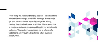 From doing the personal branding section, I have learnt the
importance of having a brand and an image as this helps
get your name out there regarding things like editing,
creating thumbnails etcetera. In addition, I have learnt how
to create an authentic professional logo for my social media
platforms. This section has exposed me to other useful
websites to get in touch with potential future business
opportunities.
 