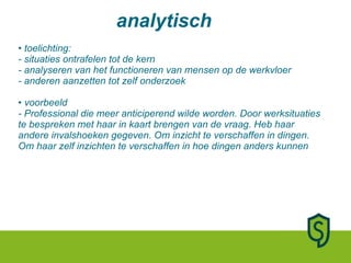 toelichting: - situaties ontrafelen tot de kern - analyseren van het functioneren van mensen op de werkvloer - anderen aanzetten tot zelf onderzoek • voorbeeld - Professional die meer anticiperend wilde worden. Door werksituaties te bespreken met haar in kaart brengen van de vraag. Heb haar andere invalshoeken gegeven. Om inzicht te verschaffen in dingen. Om haar zelf inzichten te verschaffen in hoe dingen anders kunnen analytisch 