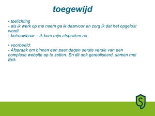 toelichting - als ik werk op me neem ga ik daarvoor en zorg ik dat het opgelost wordt - betrouwbaar – ik kom mijn afspraken na • voorbeeld:  - Afspraak om binnen een paar dagen eerste versie van een complexe website op te zetten. En dit ook gerealiseerd, samen met Erik. toegewijd 