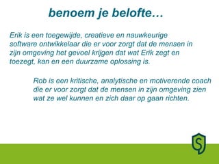 Erik is een toegewijde, creatieve en nauwkeurige software ontwikkelaar die er voor zorgt dat de mensen in zijn omgeving het gevoel krijgen dat wat Erik zegt en toezegt, kan en een duurzame oplossing is.  Rob is een kritische, analytische en motiverende coach die er voor zorgt dat de mensen in zijn omgeving zien wat ze wel kunnen en zich daar op gaan richten.  benoem je belofte… 